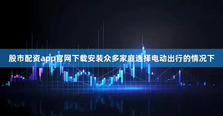 股市配资app官网下载安装众多家庭选择电动出行的情况下