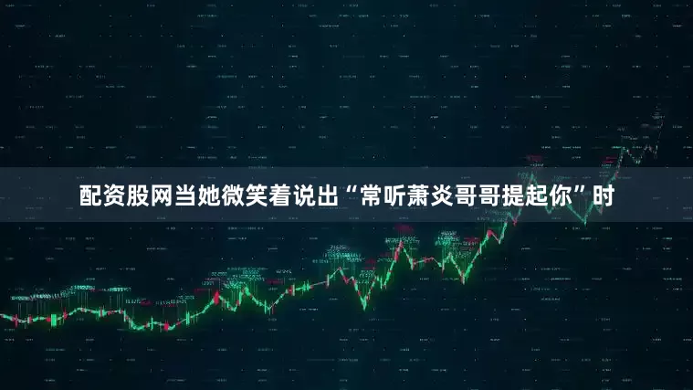 配资股网当她微笑着说出“常听萧炎哥哥提起你”时