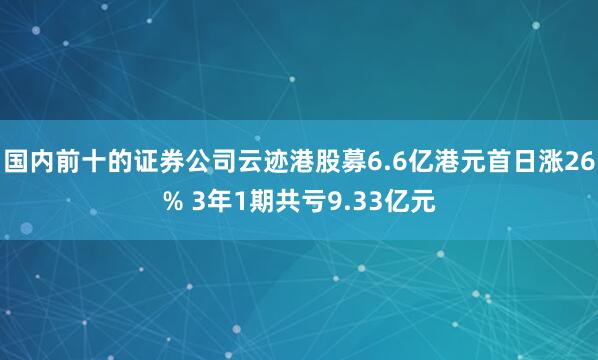 国内前十的证券公司云迹港股募6.6亿港元首日涨26% 3年1期共亏9.33亿元